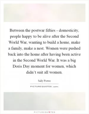 Between the postwar fifties - domesticity, people happy to be alive after the Second World War, wanting to build a home, make a family, make a nest. Women were pushed back into the home after having been active in the Second World War. It was a big Doris Day moment for women, which didn’t suit all women Picture Quote #1
