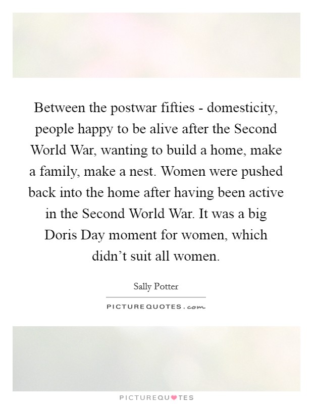 Between the postwar fifties - domesticity, people happy to be alive after the Second World War, wanting to build a home, make a family, make a nest. Women were pushed back into the home after having been active in the Second World War. It was a big Doris Day moment for women, which didn't suit all women. Picture Quote #1