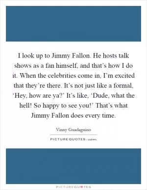 I look up to Jimmy Fallon. He hosts talk shows as a fan himself, and that’s how I do it. When the celebrities come in, I’m excited that they’re there. It’s not just like a formal, ‘Hey, how are ya?’ It’s like, ‘Dude, what the hell! So happy to see you!’ That’s what Jimmy Fallon does every time Picture Quote #1