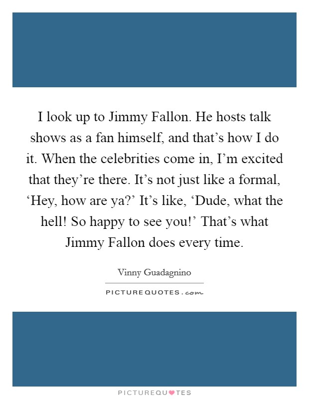I look up to Jimmy Fallon. He hosts talk shows as a fan himself, and that's how I do it. When the celebrities come in, I'm excited that they're there. It's not just like a formal, ‘Hey, how are ya?' It's like, ‘Dude, what the hell! So happy to see you!' That's what Jimmy Fallon does every time. Picture Quote #1