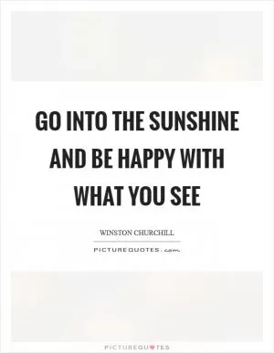 Go into the sunshine and be happy with what you see Picture Quote #1