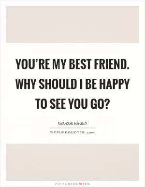 You’re my best friend. Why should I be happy to see you go? Picture Quote #1
