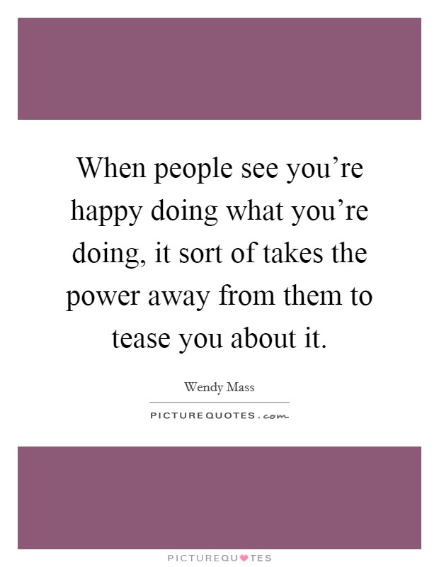 When people see you're happy doing what you're doing, it sort of takes the power away from them to tease you about it. Picture Quote #1