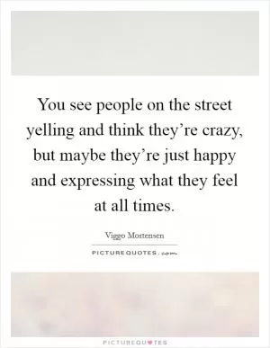 You see people on the street yelling and think they’re crazy, but maybe they’re just happy and expressing what they feel at all times Picture Quote #1