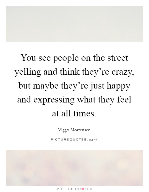 You see people on the street yelling and think they're crazy, but maybe they're just happy and expressing what they feel at all times. Picture Quote #1