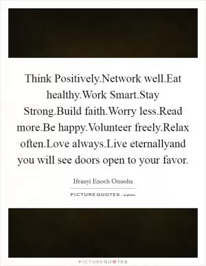 Think Positively.Network well.Eat healthy.Work Smart.Stay Strong.Build faith.Worry less.Read more.Be happy.Volunteer freely.Relax often.Love always.Live eternallyand you will see doors open to your favor Picture Quote #1