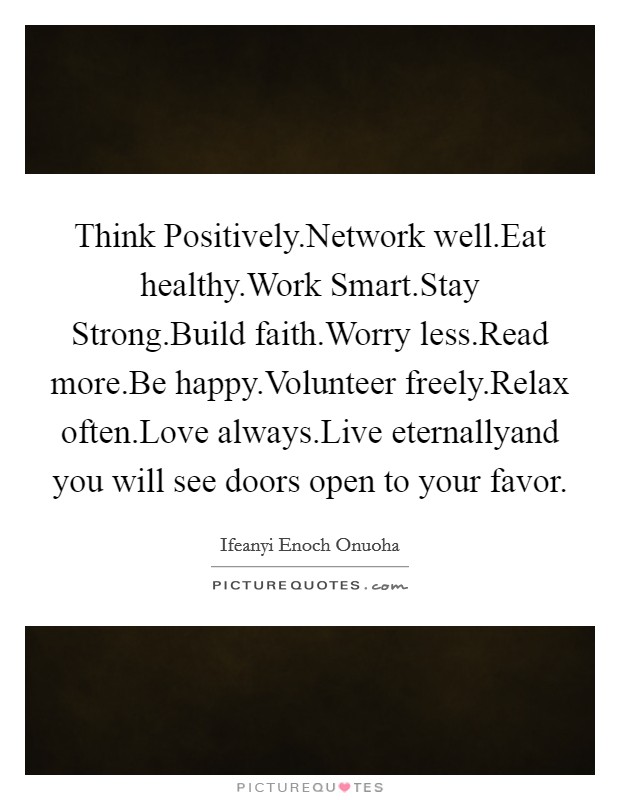 Think Positively.Network well.Eat healthy.Work Smart.Stay Strong.Build faith.Worry less.Read more.Be happy.Volunteer freely.Relax often.Love always.Live eternallyand you will see doors open to your favor. Picture Quote #1