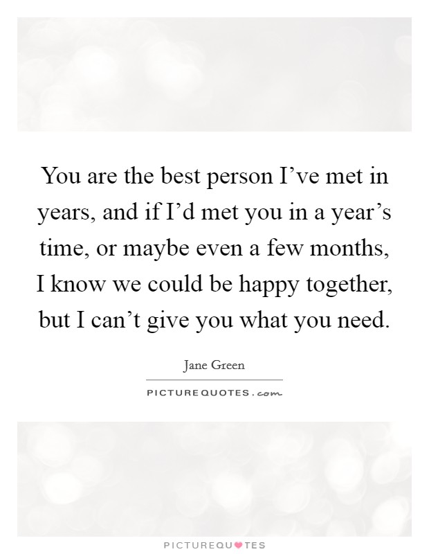 You are the best person I've met in years, and if I'd met you in a year's time, or maybe even a few months, I know we could be happy together, but I can't give you what you need. Picture Quote #1