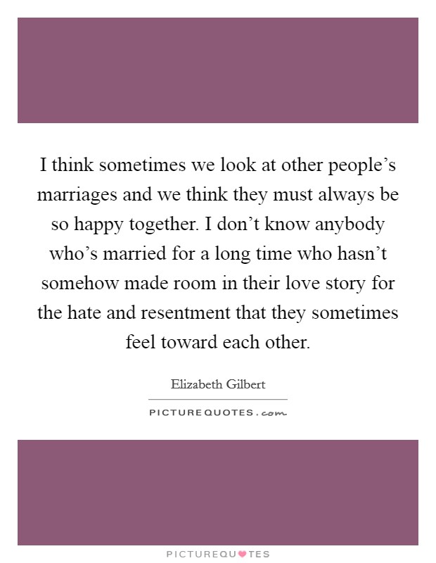 I think sometimes we look at other people's marriages and we think they must always be so happy together. I don't know anybody who's married for a long time who hasn't somehow made room in their love story for the hate and resentment that they sometimes feel toward each other. Picture Quote #1