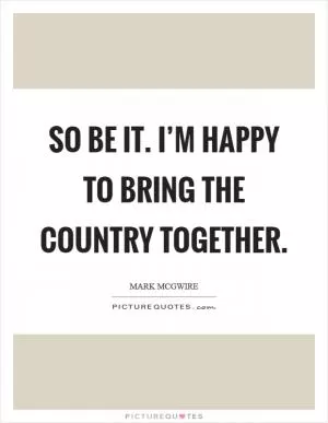 So be it. I’m happy to bring the country together Picture Quote #1