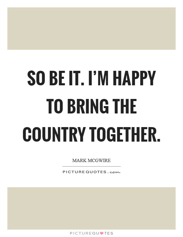 So be it. I'm happy to bring the country together. Picture Quote #1