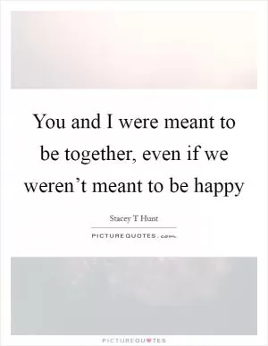 You and I were meant to be together, even if we weren’t meant to be happy Picture Quote #1