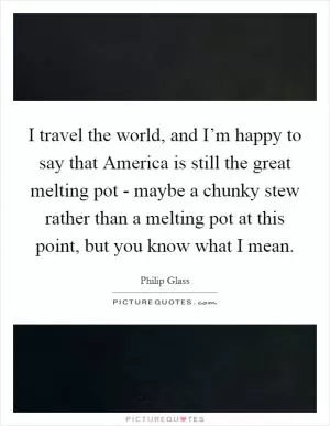 I travel the world, and I’m happy to say that America is still the great melting pot - maybe a chunky stew rather than a melting pot at this point, but you know what I mean Picture Quote #1