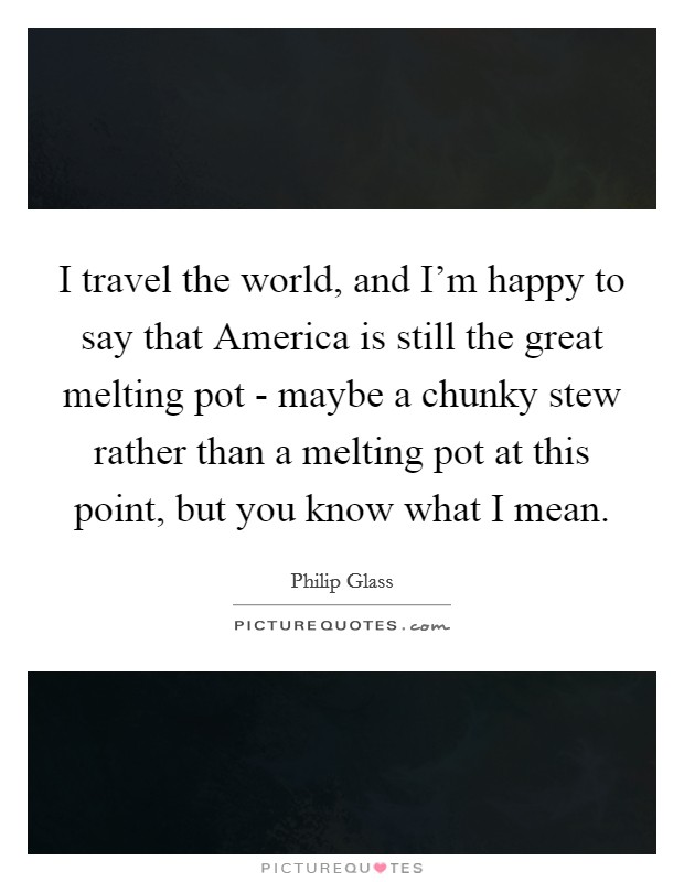 I travel the world, and I'm happy to say that America is still the great melting pot - maybe a chunky stew rather than a melting pot at this point, but you know what I mean. Picture Quote #1