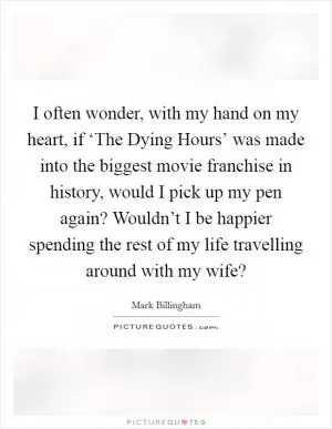 I often wonder, with my hand on my heart, if ‘The Dying Hours’ was made into the biggest movie franchise in history, would I pick up my pen again? Wouldn’t I be happier spending the rest of my life travelling around with my wife? Picture Quote #1