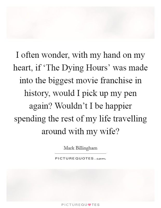 I often wonder, with my hand on my heart, if ‘The Dying Hours' was made into the biggest movie franchise in history, would I pick up my pen again? Wouldn't I be happier spending the rest of my life travelling around with my wife? Picture Quote #1