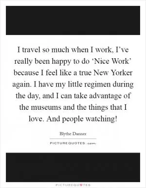 I travel so much when I work, I’ve really been happy to do ‘Nice Work’ because I feel like a true New Yorker again. I have my little regimen during the day, and I can take advantage of the museums and the things that I love. And people watching! Picture Quote #1
