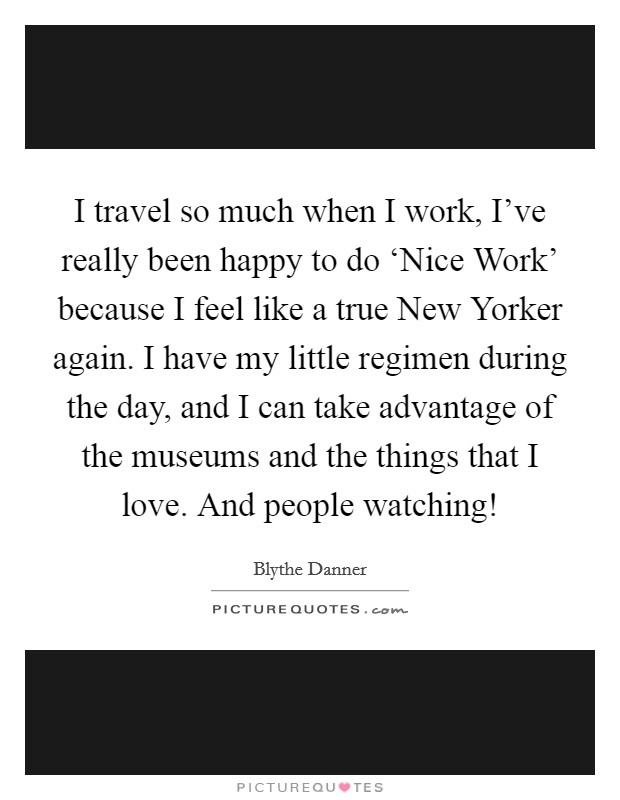 I travel so much when I work, I've really been happy to do ‘Nice Work' because I feel like a true New Yorker again. I have my little regimen during the day, and I can take advantage of the museums and the things that I love. And people watching! Picture Quote #1