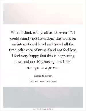 When I think of myself at 15, even 17, I could simply not have done this work on an international level and travel all the time, take care of myself and not feel lost. I feel very happy that this is happening now, and not 10 years ago, as I feel stronger as a person Picture Quote #1