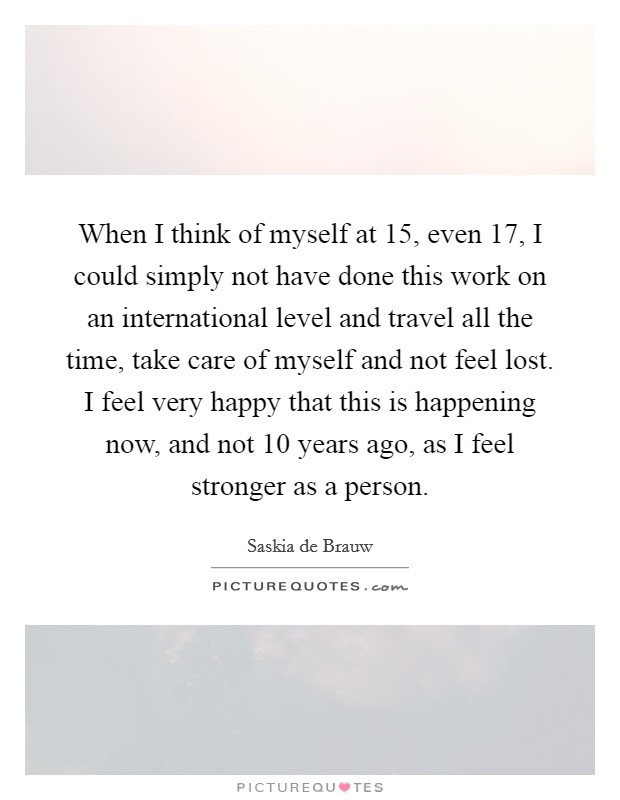 When I think of myself at 15, even 17, I could simply not have done this work on an international level and travel all the time, take care of myself and not feel lost. I feel very happy that this is happening now, and not 10 years ago, as I feel stronger as a person. Picture Quote #1