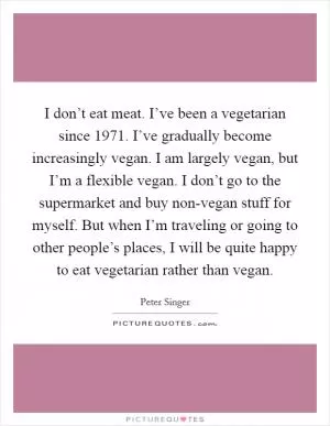 I don’t eat meat. I’ve been a vegetarian since 1971. I’ve gradually become increasingly vegan. I am largely vegan, but I’m a flexible vegan. I don’t go to the supermarket and buy non-vegan stuff for myself. But when I’m traveling or going to other people’s places, I will be quite happy to eat vegetarian rather than vegan Picture Quote #1