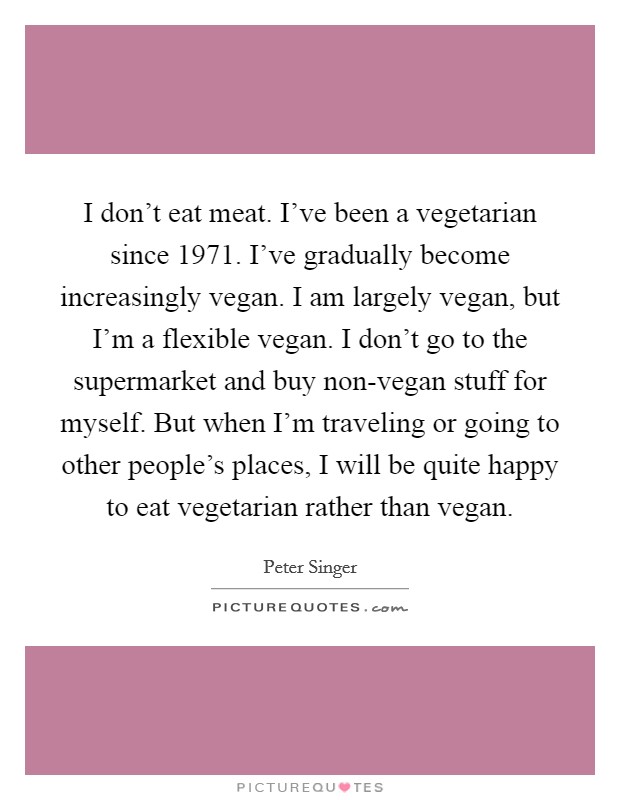 I don't eat meat. I've been a vegetarian since 1971. I've gradually become increasingly vegan. I am largely vegan, but I'm a flexible vegan. I don't go to the supermarket and buy non-vegan stuff for myself. But when I'm traveling or going to other people's places, I will be quite happy to eat vegetarian rather than vegan. Picture Quote #1