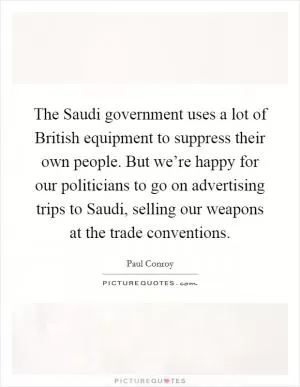 The Saudi government uses a lot of British equipment to suppress their own people. But we’re happy for our politicians to go on advertising trips to Saudi, selling our weapons at the trade conventions Picture Quote #1