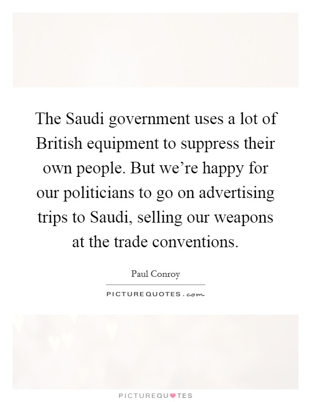 The Saudi government uses a lot of British equipment to suppress their own people. But we're happy for our politicians to go on advertising trips to Saudi, selling our weapons at the trade conventions. Picture Quote #1