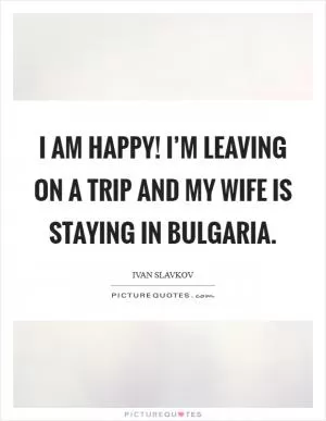 I am happy! I’m leaving on a trip and my wife is staying in Bulgaria Picture Quote #1