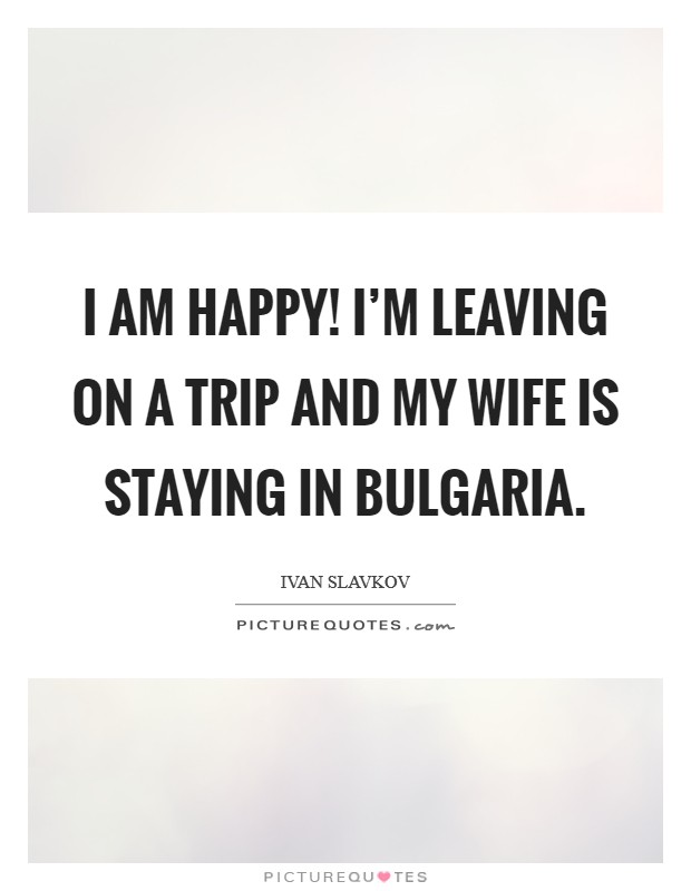 I am happy! I'm leaving on a trip and my wife is staying in Bulgaria. Picture Quote #1