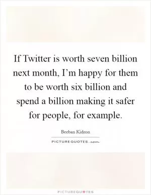 If Twitter is worth seven billion next month, I’m happy for them to be worth six billion and spend a billion making it safer for people, for example Picture Quote #1