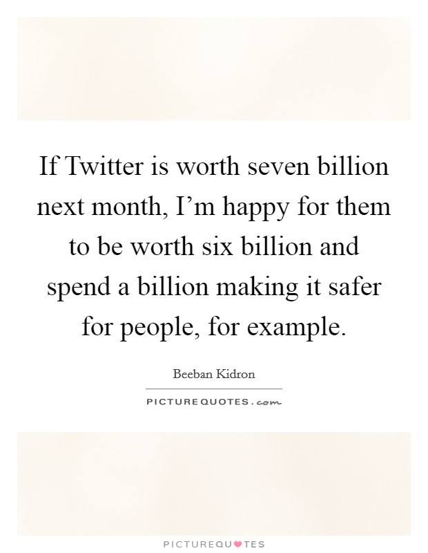 If Twitter is worth seven billion next month, I'm happy for them to be worth six billion and spend a billion making it safer for people, for example. Picture Quote #1