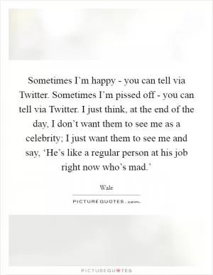 Sometimes I’m happy - you can tell via Twitter. Sometimes I’m pissed off - you can tell via Twitter. I just think, at the end of the day, I don’t want them to see me as a celebrity; I just want them to see me and say, ‘He’s like a regular person at his job right now who’s mad.’ Picture Quote #1