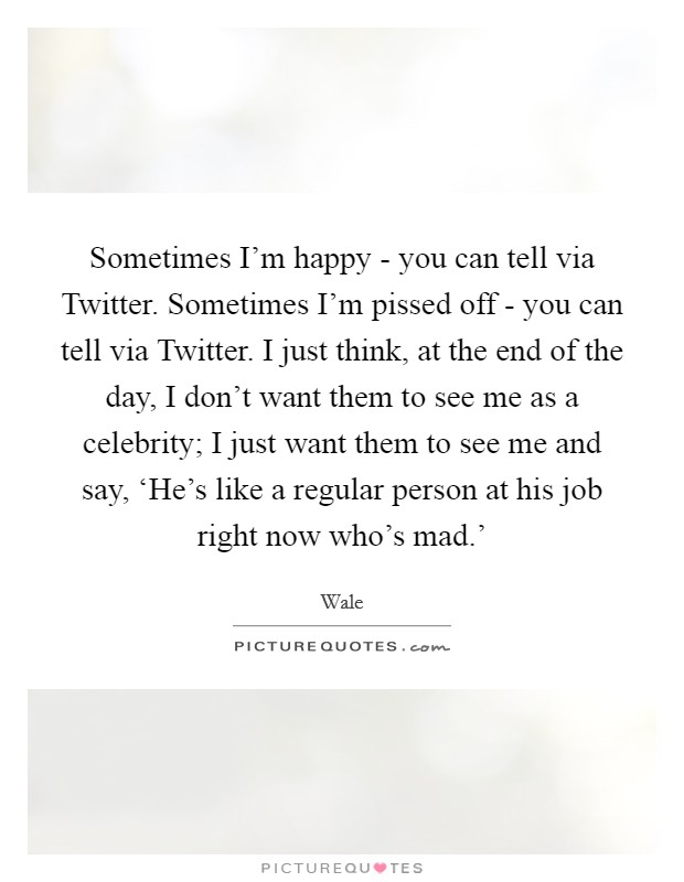 Sometimes I'm happy - you can tell via Twitter. Sometimes I'm pissed off - you can tell via Twitter. I just think, at the end of the day, I don't want them to see me as a celebrity; I just want them to see me and say, ‘He's like a regular person at his job right now who's mad.' Picture Quote #1