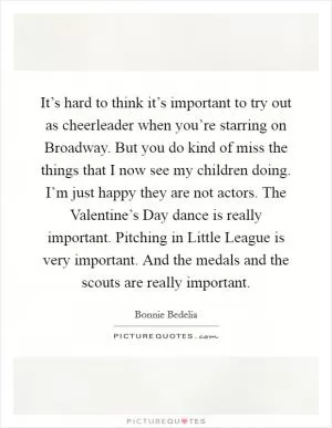 It’s hard to think it’s important to try out as cheerleader when you’re starring on Broadway. But you do kind of miss the things that I now see my children doing. I’m just happy they are not actors. The Valentine’s Day dance is really important. Pitching in Little League is very important. And the medals and the scouts are really important Picture Quote #1