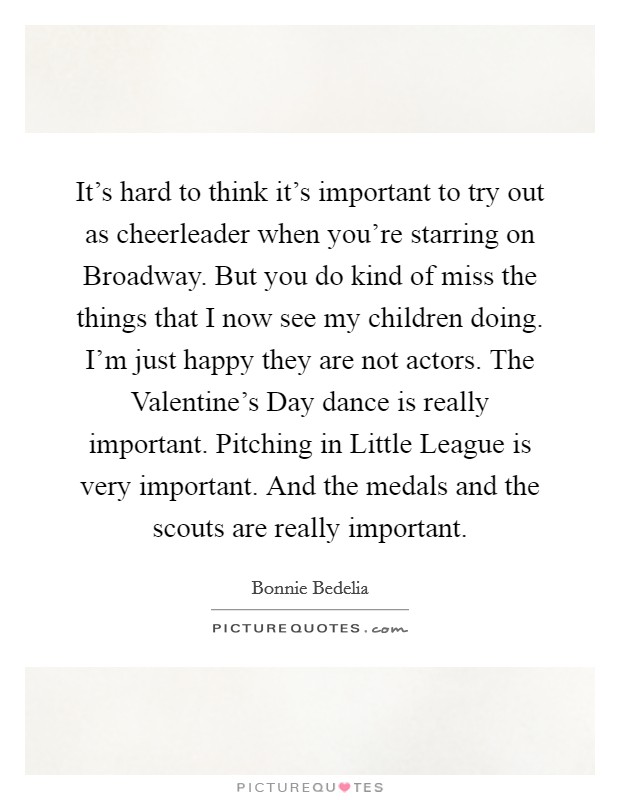 It's hard to think it's important to try out as cheerleader when you're starring on Broadway. But you do kind of miss the things that I now see my children doing. I'm just happy they are not actors. The Valentine's Day dance is really important. Pitching in Little League is very important. And the medals and the scouts are really important. Picture Quote #1