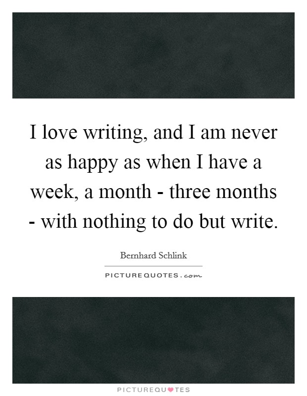 I love writing, and I am never as happy as when I have a week, a month - three months - with nothing to do but write. Picture Quote #1