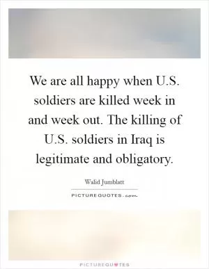 We are all happy when U.S. soldiers are killed week in and week out. The killing of U.S. soldiers in Iraq is legitimate and obligatory Picture Quote #1