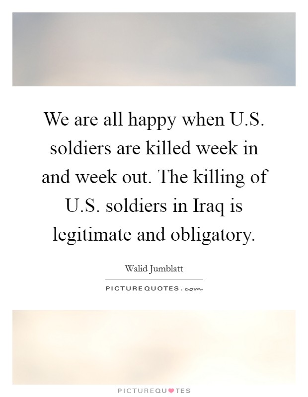 We are all happy when U.S. soldiers are killed week in and week out. The killing of U.S. soldiers in Iraq is legitimate and obligatory. Picture Quote #1