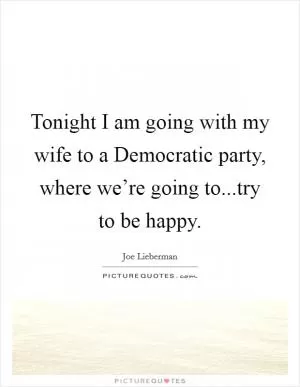 Tonight I am going with my wife to a Democratic party, where we’re going to...try to be happy Picture Quote #1