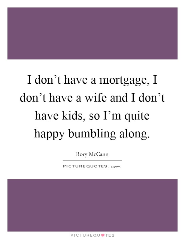 I don't have a mortgage, I don't have a wife and I don't have kids, so I'm quite happy bumbling along. Picture Quote #1