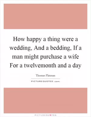How happy a thing were a wedding, And a bedding, If a man might purchase a wife For a twelvemonth and a day Picture Quote #1