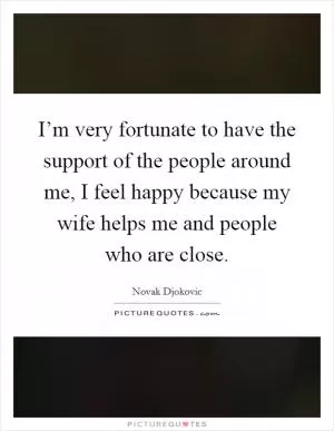 I’m very fortunate to have the support of the people around me, I feel happy because my wife helps me and people who are close Picture Quote #1