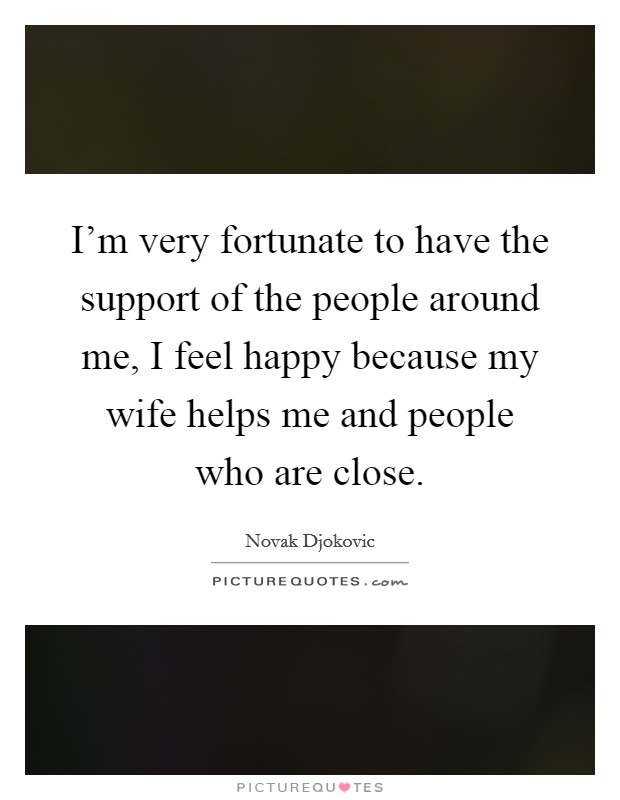 I'm very fortunate to have the support of the people around me, I feel happy because my wife helps me and people who are close. Picture Quote #1
