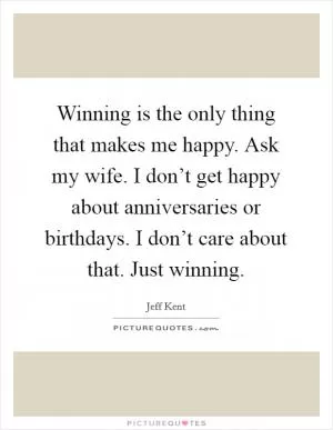 Winning is the only thing that makes me happy. Ask my wife. I don’t get happy about anniversaries or birthdays. I don’t care about that. Just winning Picture Quote #1
