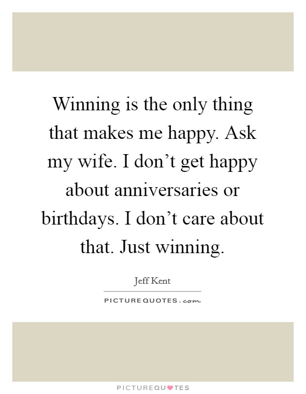Winning is the only thing that makes me happy. Ask my wife. I don't get happy about anniversaries or birthdays. I don't care about that. Just winning. Picture Quote #1