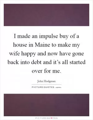 I made an impulse buy of a house in Maine to make my wife happy and now have gone back into debt and it’s all started over for me Picture Quote #1