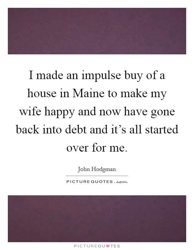 I made an impulse buy of a house in Maine to make my wife happy and now have gone back into debt and it's all started over for me. Picture Quote #1