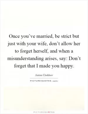 Once you’ve married, be strict but just with your wife, don’t allow her to forget herself, and when a misunderstanding arises, say: Don’t forget that I made you happy Picture Quote #1