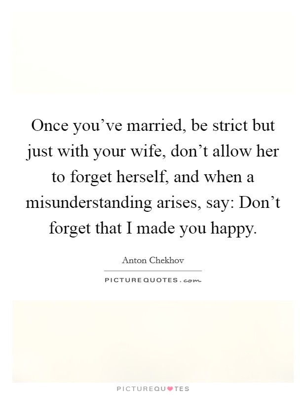 Once you've married, be strict but just with your wife, don't allow her to forget herself, and when a misunderstanding arises, say: Don't forget that I made you happy. Picture Quote #1